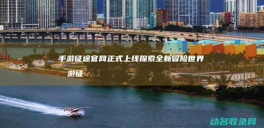 手游征途官网正式上线 探索全新冒险世界 (手游征途官网公告)