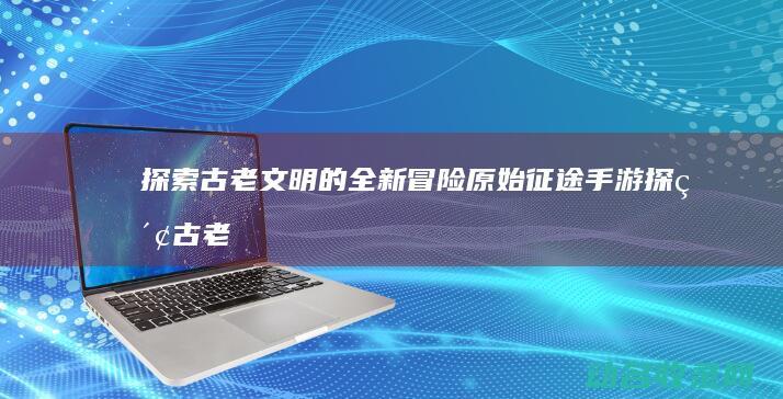 古老文明的全新冒险原始手游古老