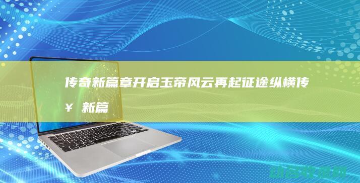 传奇新篇章开启 玉帝风云再起 征途纵横 (传奇新篇章官网)